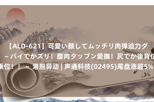 【ALD-621】可愛い顔してムッチリ肉弾迫力ダイナマイト敏感ボディ！！ ～パイでかズリ！腹肉タップン愛撫！尻でか後背位！ブルンブルン騎乗位！！～ 港股异动 | 声通科技(02495)尾盘涨超5%创上市新高 与好意思高域集团达成政策调和 共同招引海表里AI业务