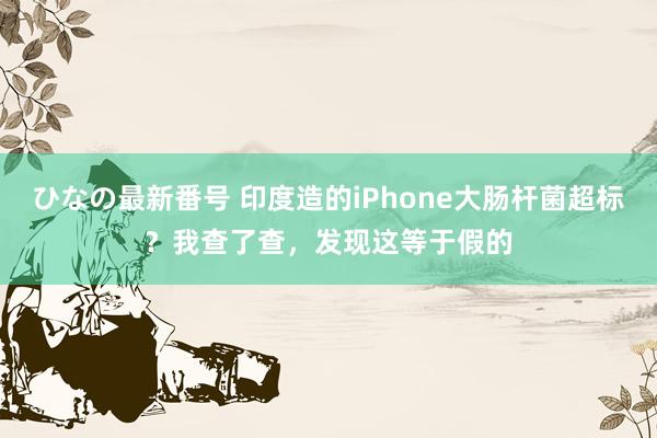 ひなの最新番号 印度造的iPhone大肠杆菌超标？我查了查，发现这等于假的