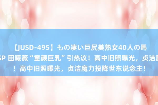 【JUSD-495】もの凄い巨尻美熟女40人の馬乗りファック8時間SP 田曦薇“童颜巨乳”引热议！高中旧照曝光，<a href=