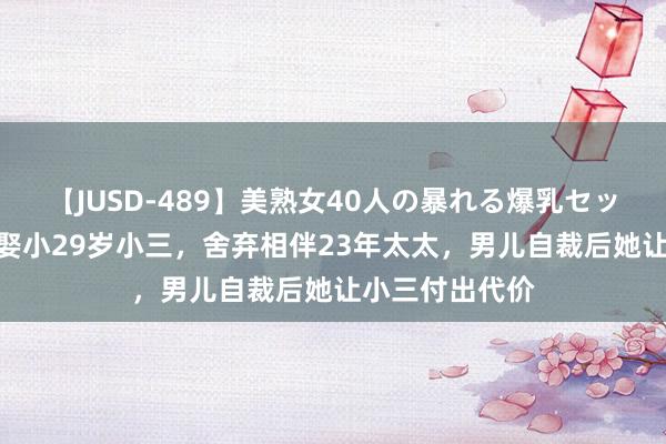 【JUSD-489】美熟女40人の暴れる爆乳セックス8時間 为娶小29岁小三，舍弃相伴23年太太，男儿自裁后她让小三付出代价