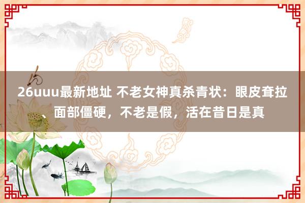 26uuu最新地址 不老女神真杀青状：眼皮耷拉、面部僵硬，不老是假，活在昔日是真