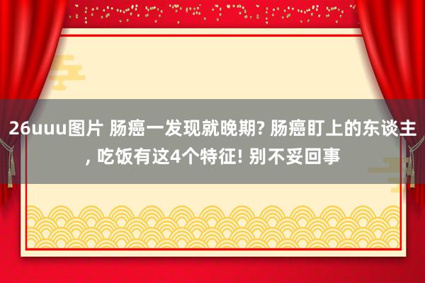 26uuu图片 肠癌一发现就晚期? 肠癌盯上的东谈主， 吃饭有这4个特征! 别不妥回事