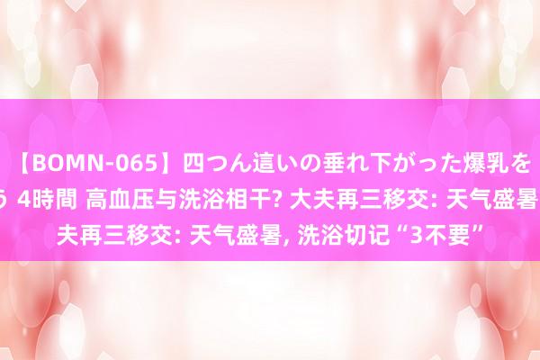 【BOMN-065】四つん這いの垂れ下がった爆乳を下から揉み舐め吸う 4時間 高血压与洗浴相干? 大夫再三移交: 天气盛暑， 洗浴切记“3不要”