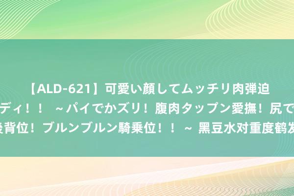 【ALD-621】可愛い顔してムッチリ肉弾迫力ダイナマイト敏感ボディ！！ ～パイでかズリ！腹肉タップン愛撫！尻でか後背位！ブルンブルン騎乗位！！～ 黑豆水对重度鹤发的奇?效，我是确凿信了