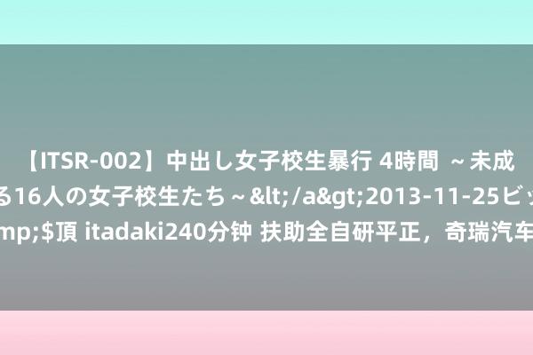 【ITSR-002】中出し女子校生暴行 4時間 ～未成熟なカラダを弄ばれる16人の女子校生たち～</a>2013-11-25ビッグモーカル&$頂 itadaki240分钟 扶助全自研平正，奇瑞汽车在燃油车赛说念上兑现“直说念超车”