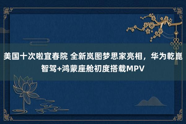 美国十次啦宜春院 全新岚图梦思家亮相，华为乾崑智驾+鸿蒙座舱初度搭载MPV