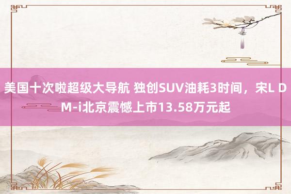 美国十次啦超级大导航 独创SUV油耗3时间，宋L DM-i北京震憾上市13.58万元起