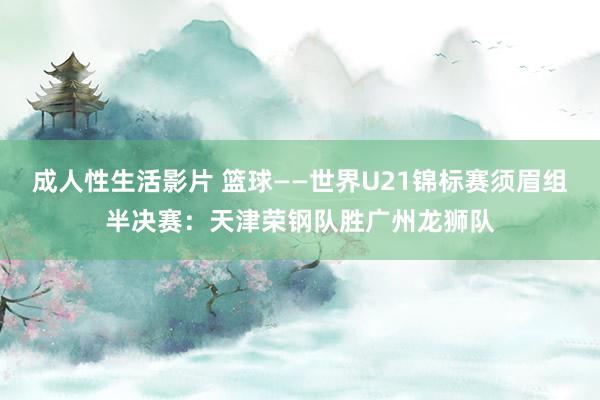 成人性生活影片 篮球——世界U21锦标赛须眉组半决赛：天津荣钢队胜广州龙狮队