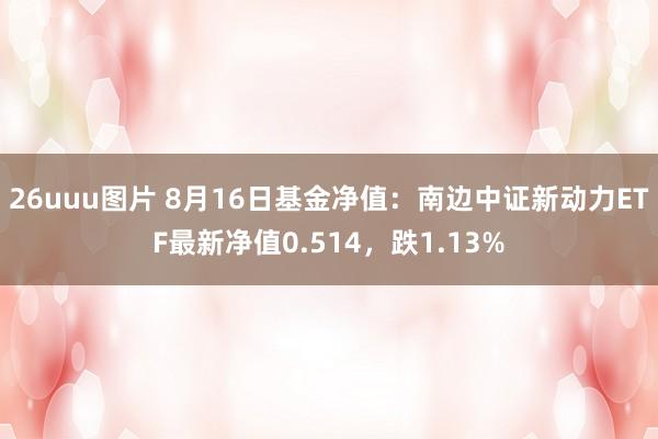 26uuu图片 8月16日基金净值：南边中证新动力ETF最新净值0.514，跌1.13%