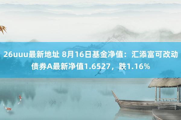 26uuu最新地址 8月16日基金净值：汇添富可改动债券A最新净值1.6527，跌1.16%