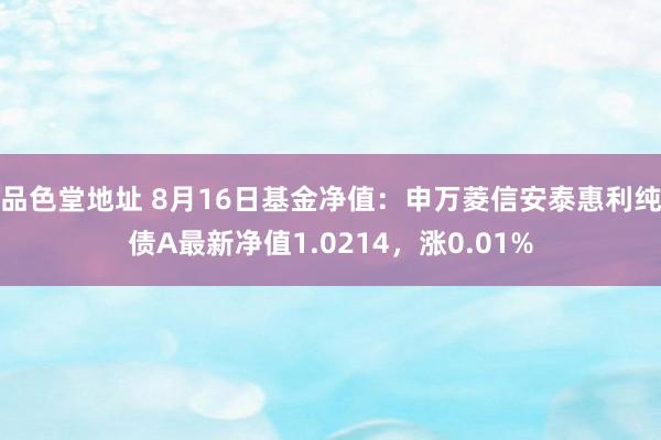 品色堂地址 8月16日基金净值：申万菱信安泰惠利纯债A最新净值1.0214，涨0.01%