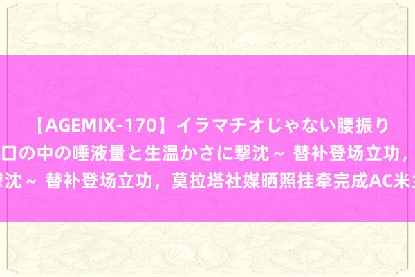 【AGEMIX-170】イラマチオじゃない腰振りフェラチオ 3 ～女の子の口の中の唾液量と生温かさに撃沈～ 替补登场立功，莫拉塔社媒晒照挂牵完成AC米兰首秀