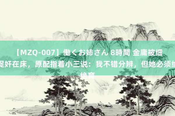 【MZQ-007】働くお姉さん 8時間 金庸被细君捉奸在床，原配指着小三说：我不错分辨，但她必须绝育