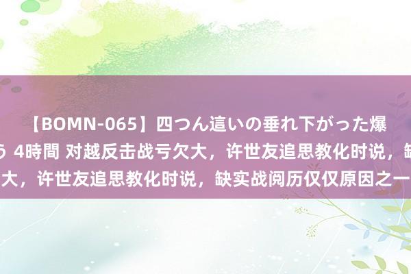 【BOMN-065】四つん這いの垂れ下がった爆乳を下から揉み舐め吸う 4時間 对越反击战亏欠大，许世友追思教化时说，缺实战阅历仅仅原因之一