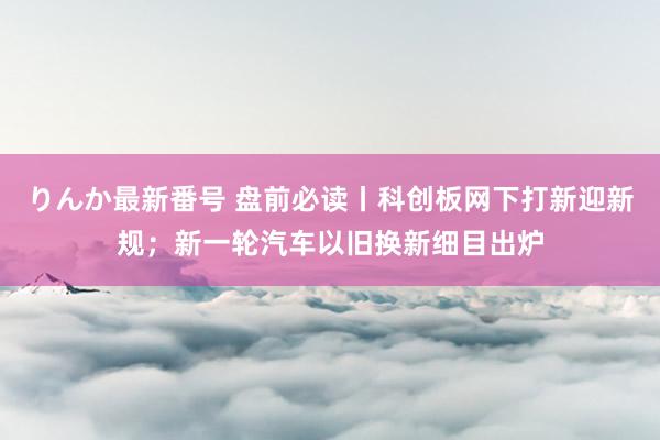 りんか最新番号 盘前必读丨科创板网下打新迎新规；新一轮汽车以旧换新细目出炉