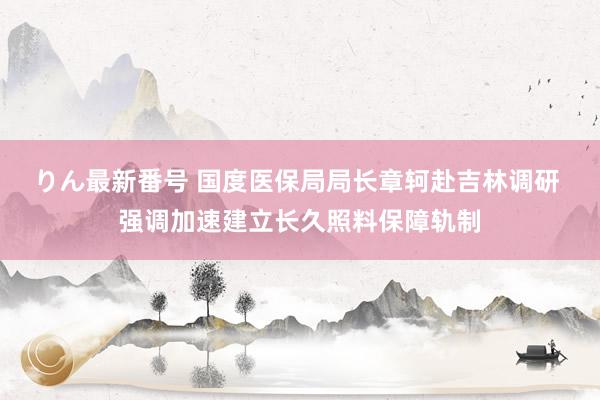 りん最新番号 国度医保局局长章轲赴吉林调研 强调加速建立长久照料保障轨制