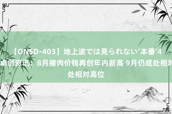 【ONSD-403】地上波では見られない‘本番’4時間 卓创资讯：8月猪肉价钱再创年内新高 9月仍或处相对高位