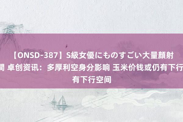 【ONSD-387】S級女優にものすごい大量顔射4時間 卓创资讯：多厚利空身分影响 玉米价钱或仍有下行空间