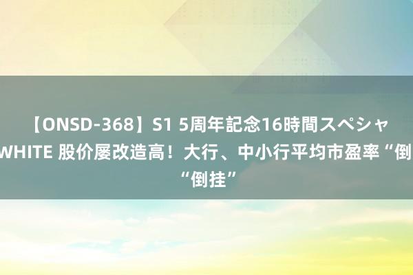 【ONSD-368】S1 5周年記念16時間スペシャル WHITE 股价屡改造高！大行、中小行平均市盈率“倒挂”