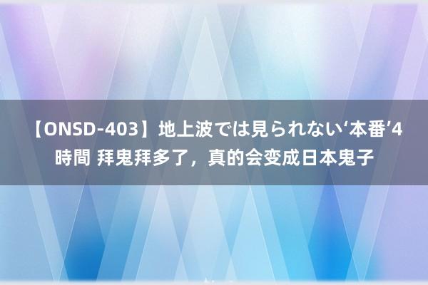 【ONSD-403】地上波では見られない‘本番’4時間 拜鬼拜多了，真的会变成日本鬼子