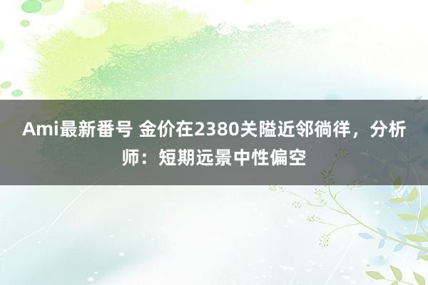 Ami最新番号 金价在2380关隘近邻徜徉，分析师：短期远景中性偏空