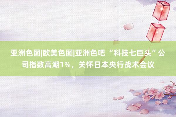 亚洲色图|欧美色图|亚洲色吧 “科技七巨头”公司指数高潮1%，关怀日本央行战术会议