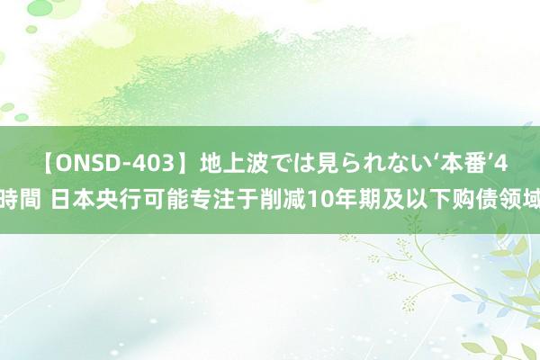 【ONSD-403】地上波では見られない‘本番’4時間 日本央行可能专注于削减10年期及以下购债领域