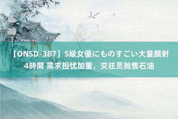 【ONSD-387】S級女優にものすごい大量顔射4時間 需求担忧加重，交往员抛售石油