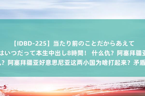 【IDBD-225】当たり前のことだからあえて言わなかったけど…IPはいつだって本生中出し8時間！ 什么仇？阿塞拜疆亚好意思尼亚这两小国为啥打起来？矛盾还真不好化解