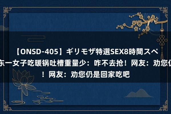 【ONSD-405】ギリモザ特選SEX8時間スペシャル 4 山东一女子吃暖锅吐槽重量少：咋不去抢！网友：劝您仍是回家吃吧