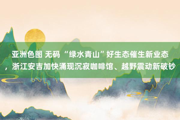 亚洲色图 无码 “绿水青山”好生态催生新业态，浙江安吉加快涌现沉寂咖啡馆、越野震动新破钞