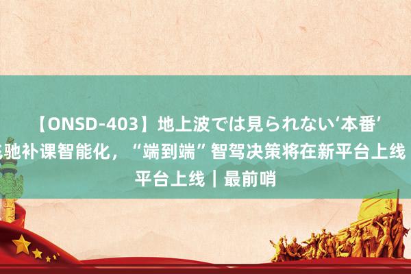 【ONSD-403】地上波では見られない‘本番’4時間 飞驰补课智能化，“端到端”智驾决策将在新平台上线｜最前哨