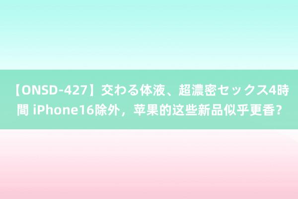 【ONSD-427】交わる体液、超濃密セックス4時間 iPhone16除外，苹果的这些新品似乎更香？