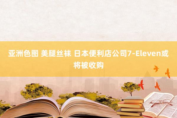 亚洲色图 美腿丝袜 日本便利店公司7-Eleven或将被收购