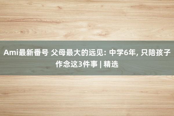 Ami最新番号 父母最大的远见: 中学6年， 只陪孩子作念这3件事 | 精选