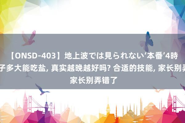 【ONSD-403】地上波では見られない‘本番’4時間 孩子多大能吃盐， 真实越晚越好吗? 合适的技能， 家长别弄错了