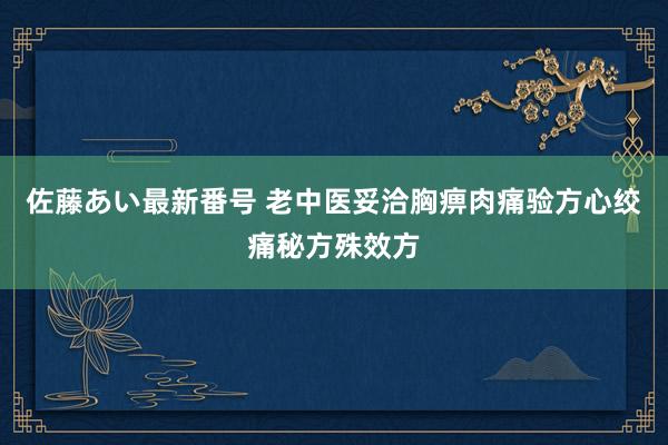 佐藤あい最新番号 老中医妥洽胸痹肉痛验方心绞痛秘方殊效方