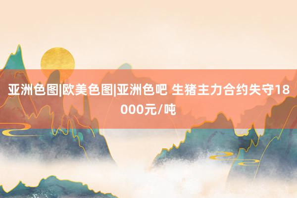 亚洲色图|欧美色图|亚洲色吧 生猪主力合约失守18000元/吨