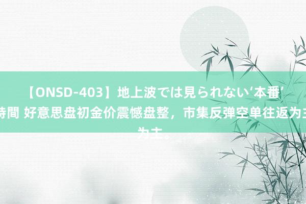 【ONSD-403】地上波では見られない‘本番’4時間 好意思盘初金价震憾盘整，市集反弹空单往返为主。