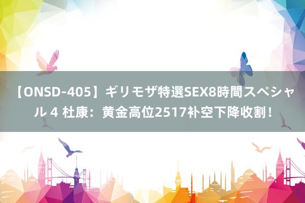 【ONSD-405】ギリモザ特選SEX8時間スペシャル 4 杜康：黄金高位2517补空下降收割！