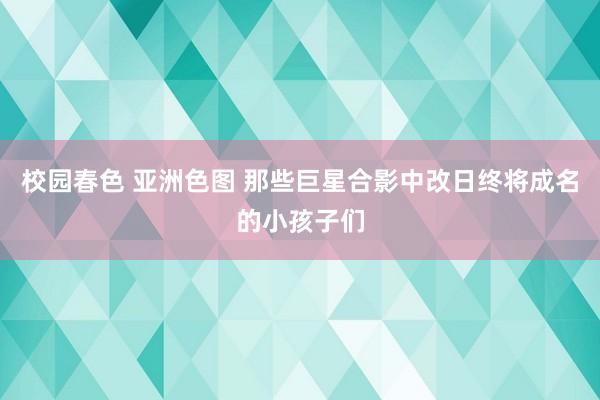 校园春色 亚洲色图 那些巨星合影中改日终将成名的小孩子们