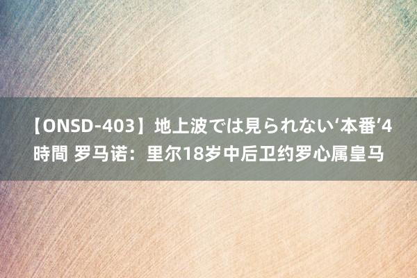 【ONSD-403】地上波では見られない‘本番’4時間 罗马诺：里尔18岁中后卫约罗心属皇马