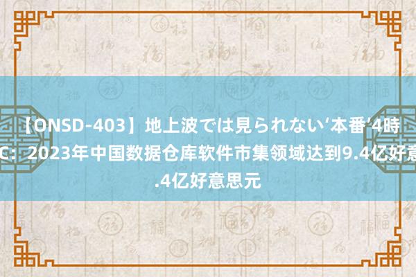 【ONSD-403】地上波では見られない‘本番’4時間 IDC：2023年中国数据仓库软件市集领域达到9.4亿好意思元