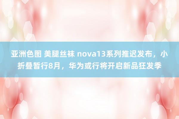 亚洲色图 美腿丝袜 nova13系列推迟发布，小折叠暂行8月，华为或行将开启新品狂发季