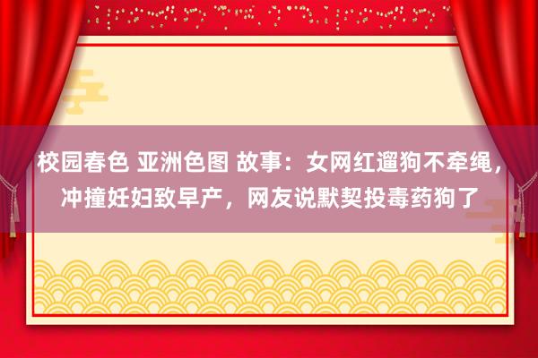 校园春色 亚洲色图 故事：女网红遛狗不牵绳，冲撞妊妇致早产，网友说默契投毒药狗了