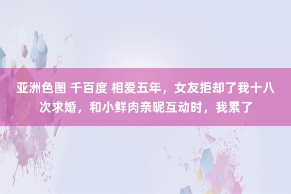 亚洲色图 千百度 相爱五年，女友拒却了我十八次求婚，和小鲜肉亲昵互动时，我累了