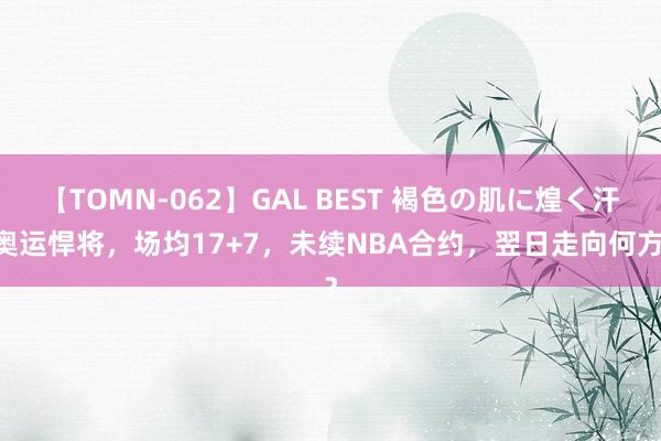 【TOMN-062】GAL BEST 褐色の肌に煌く汗 奥运悍将，场均17+7，未续NBA合约，翌日走向何方？