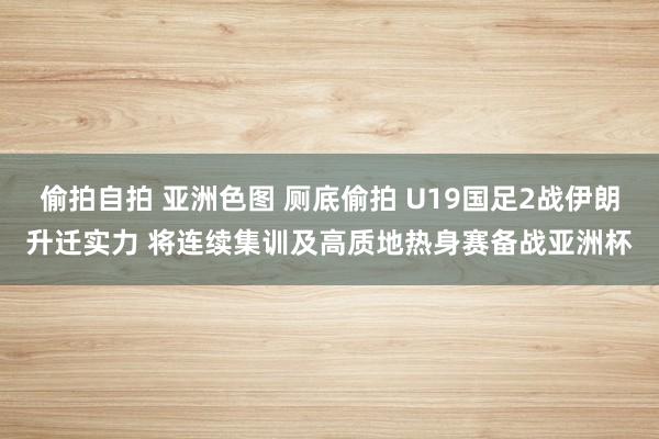 偷拍自拍 亚洲色图 厕底偷拍 U19国足2战伊朗升迁实力 将连续集训及高质地热身赛备战亚洲杯