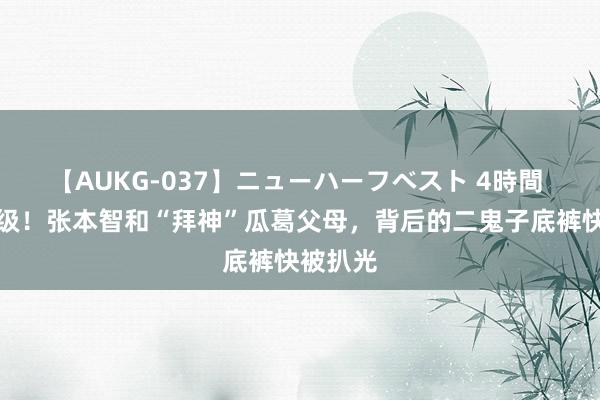 【AUKG-037】ニューハーフベスト 4時間 风云升级！张本智和“拜神”瓜葛父母，背后的二鬼子底裤快被扒光