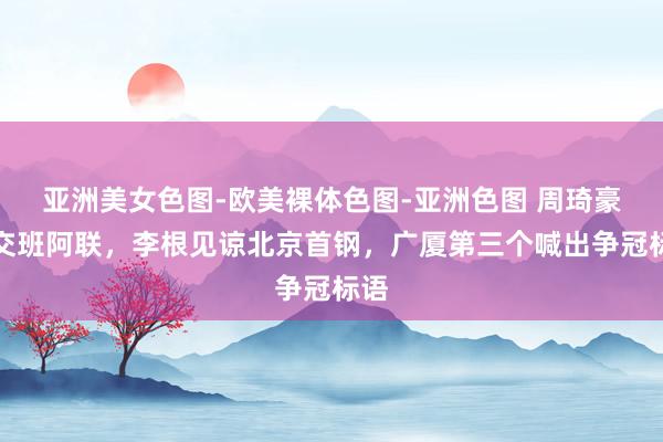 亚洲美女色图-欧美裸体色图-亚洲色图 周琦豪言交班阿联，李根见谅北京首钢，广厦第三个喊出争冠标语